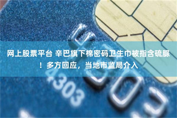 网上股票平台 辛巴旗下棉密码卫生巾被指含硫脲！多方回应，当地市监局介入