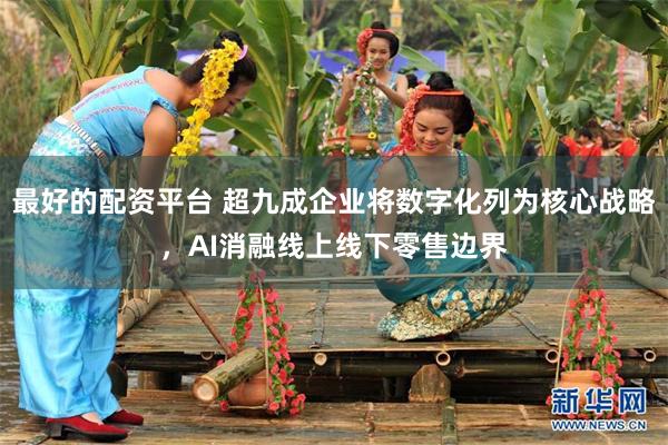 最好的配资平台 超九成企业将数字化列为核心战略，AI消融线上线下零售边界