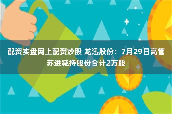 配资实盘网上配资炒股 龙迅股份：7月29日高管苏进减持股份合计2万股
