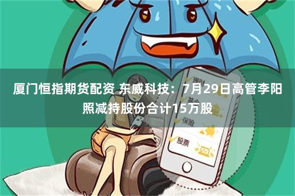 厦门恒指期货配资 东威科技：7月29日高管李阳照减持股份合计15万股