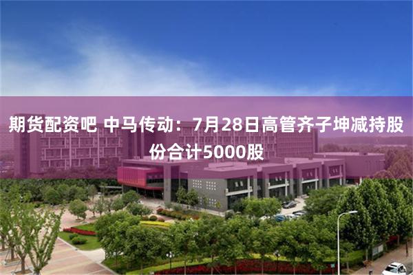 期货配资吧 中马传动：7月28日高管齐子坤减持股份合计5000股