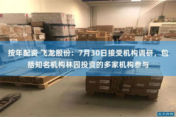按年配资 飞龙股份：7月30日接受机构调研，包括知名机构林园投资的多家机构参与