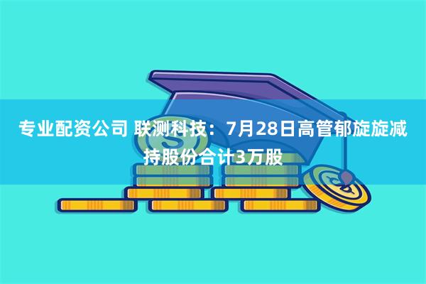 专业配资公司 联测科技：7月28日高管郁旋旋减持股份合计3万股