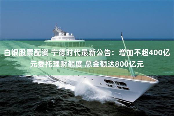 白银股票配资 宁德时代最新公告：增加不超400亿元委托理财额度 总金额达800亿元