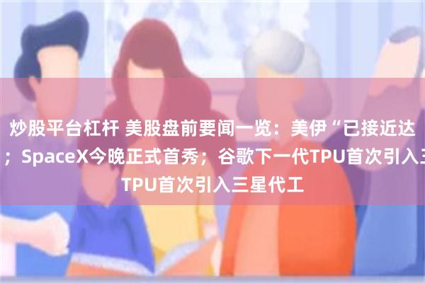 炒股平台杠杆 美股盘前要闻一览：美伊“已接近达成协议”；SpaceX今晚正式首秀；谷歌下一代TPU首次引入三星代工