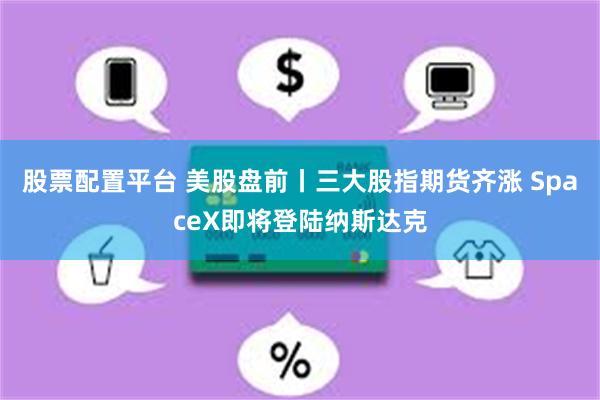 股票配置平台 美股盘前丨三大股指期货齐涨 SpaceX即将登陆纳斯达克