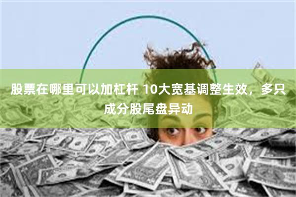 股票在哪里可以加杠杆 10大宽基调整生效，多只成分股尾盘异动