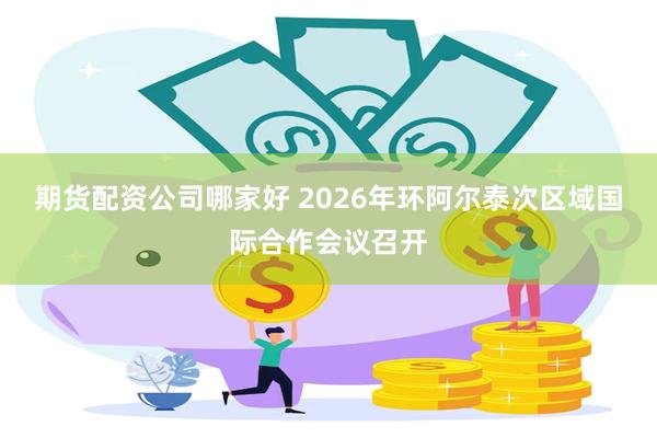 期货配资公司哪家好 2026年环阿尔泰次区域国际合作会议召开