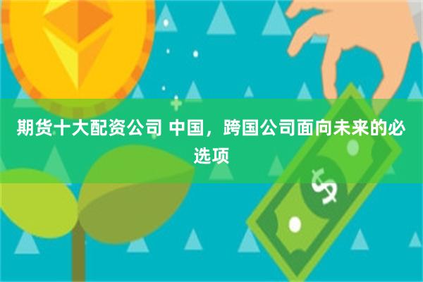期货十大配资公司 中国，跨国公司面向未来的必选项
