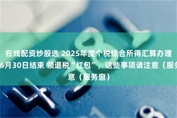 在线配资炒股选 2025年度个税综合所得汇算办理将于6月30日结束 领退税“红包”，这些事项请注意（服务窗）