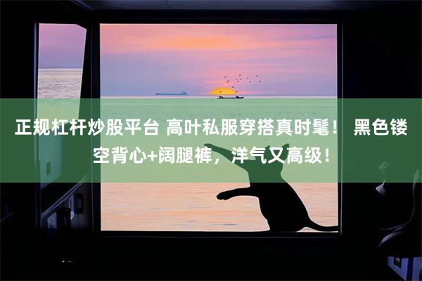 正规杠杆炒股平台 高叶私服穿搭真时髦！ 黑色镂空背心+阔腿裤，洋气又高级！