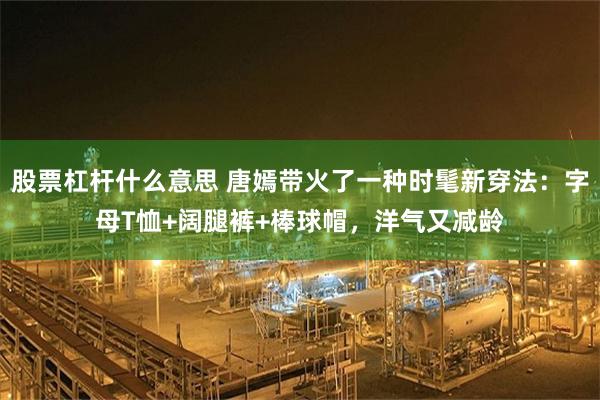 股票杠杆什么意思 唐嫣带火了一种时髦新穿法:字母T恤+阔腿裤+棒球帽,洋气又减龄