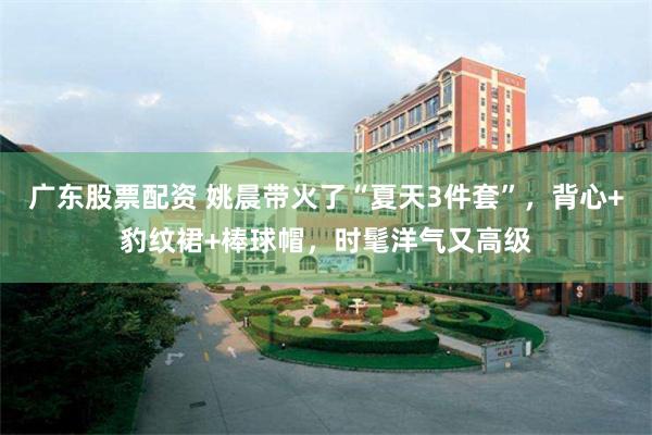 广东股票配资 姚晨带火了“夏天3件套”，背心+豹纹裙+棒球帽，时髦洋气又高级