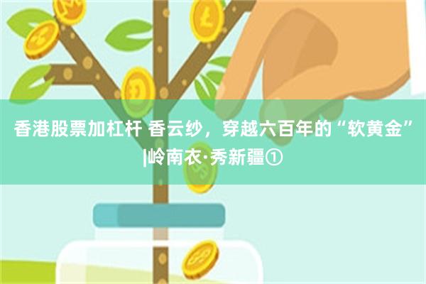 香港股票加杠杆 香云纱，穿越六百年的“软黄金”|岭南衣·秀新疆①