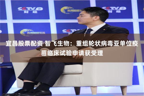 宜昌股票配资 智飞生物：重组轮状病毒亚单位疫苗临床试验申请获受理