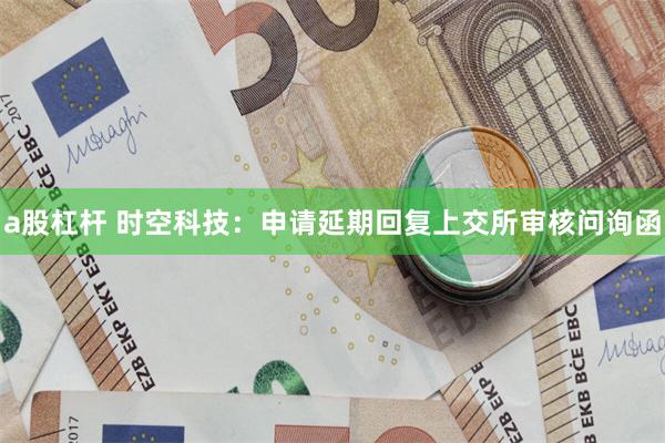 a股杠杆 时空科技：申请延期回复上交所审核问询函