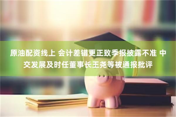 原油配资线上 会计差错更正致季报披露不准 中交发展及时任董事长王尧等被通报批评