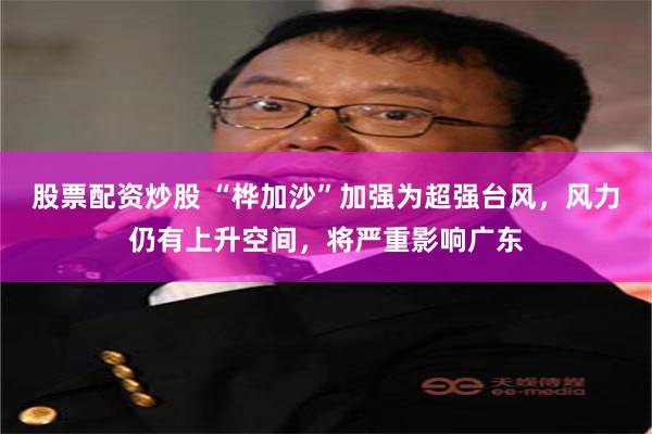 股票配资炒股 “桦加沙”加强为超强台风,风力仍有上升空间,将严重影响广东