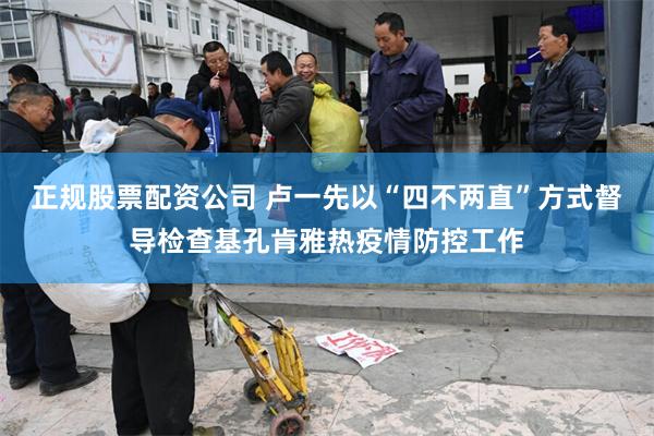 正规股票配资公司 卢一先以“四不两直”方式督导检查基孔肯雅热疫情防控工作