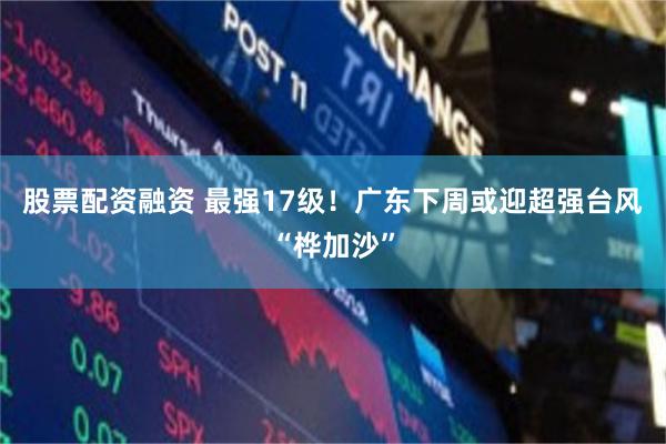 股票配资融资 最强17级！广东下周或迎超强台风“桦加沙”