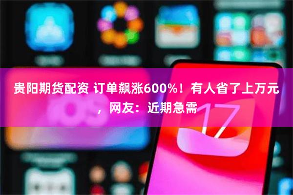 贵阳期货配资 订单飙涨600%！有人省了上万元，网友：近期急需