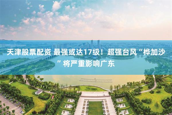 天津股票配资 最强或达17级！超强台风“桦加沙”将严重影响广东