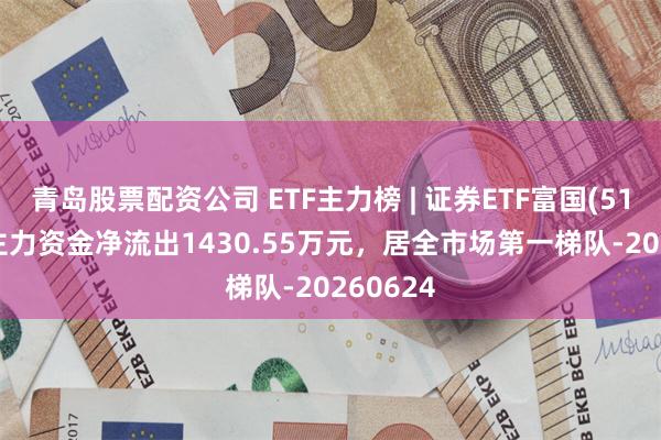 青岛股票配资公司 ETF主力榜 | 证券ETF富国(515850)主力资金净流出1430.55万元，居全市场第一梯队-20260624