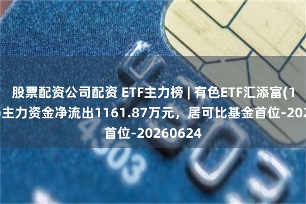 股票配资公司配资 ETF主力榜 | 有色ETF汇添富(159652)主力资金净流出1161.87万元，居可比基金首位-20260624