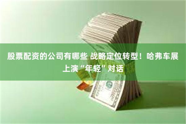 股票配资的公司有哪些 战略定位转型！哈弗车展上演“年轻”对话