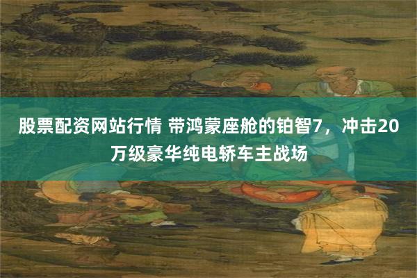 股票配资网站行情 带鸿蒙座舱的铂智7，冲击20万级豪华纯电轿车主战场