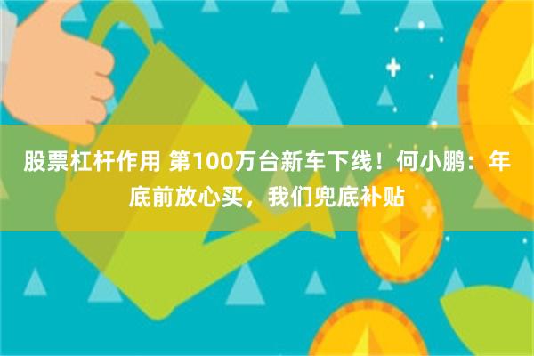 股票杠杆作用 第100万台新车下线！何小鹏：年底前放心买，我们兜底补贴