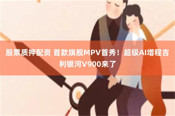 股票质押配资 首款旗舰MPV首秀！超级AI增程吉利银河V900来了