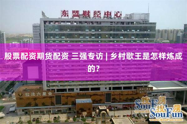 股票配资期货配资 三强专访 | 乡村歌王是怎样炼成的?