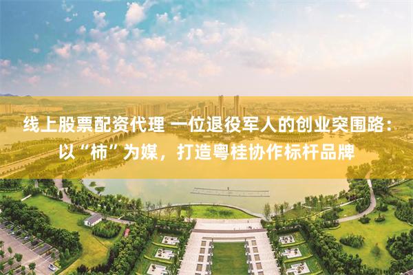 线上股票配资代理 一位退役军人的创业突围路:以“柿”为媒,打造粤桂协作标杆品牌