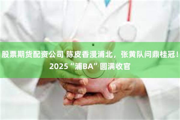 股票期货配资公司 陈皮香漫浦北，张黄队问鼎桂冠！2025“浦BA”圆满收官