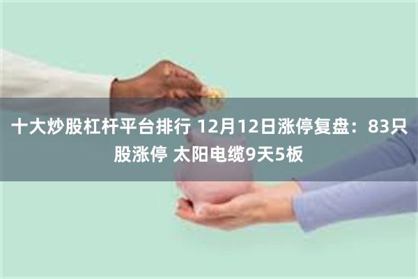 十大炒股杠杆平台排行 12月12日涨停复盘：83只股涨停 太阳电缆9天5板