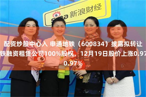 配资炒股中心入 申通地铁(600834)披露拟转让地铁融资租赁公司100%股权,12月19日股价上涨0.97%