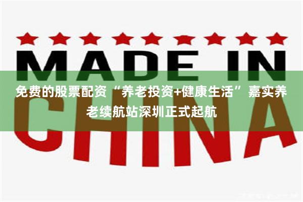 免费的股票配资 “养老投资+健康生活” 嘉实养老续航站深圳正式起航