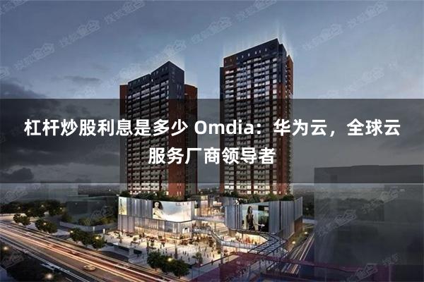 杠杆炒股利息是多少 Omdia：华为云，全球云服务厂商领导者