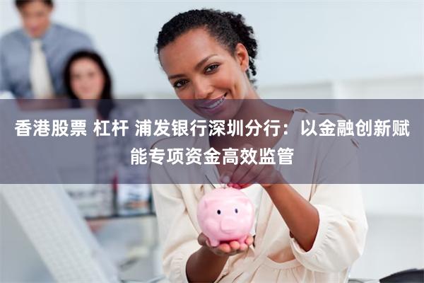 香港股票 杠杆 浦发银行深圳分行：以金融创新赋能专项资金高效监管