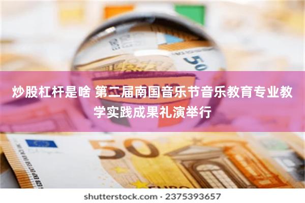炒股杠杆是啥 第二届南国音乐节音乐教育专业教学实践成果礼演举行