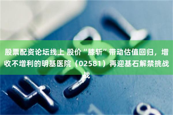 股票配资论坛线上 股价“膝斩”带动估值回归，增收不增利的明基医院（02581）再迎基石解禁挑战