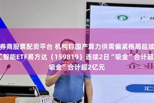 券商股票配资平台 机构称国产算力供需偏紧格局延续，人工智能ETF易方达（159819）连续2日“吸金”合计超2亿元