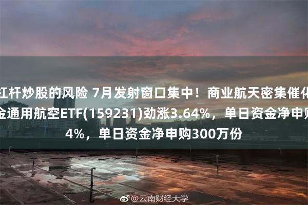 杠杆炒股的风险 7月发射窗口集中！商业航天密集催化，华宝基金通用航空ETF(159231)劲涨3.64%，单日资金净申购300万份