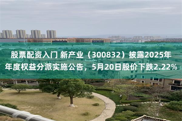 股票配资入门 新产业（300832）披露2025年年度权益分派实施公告，5月20日股价下跌2.22%