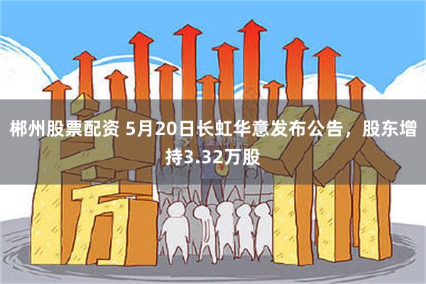 郴州股票配资 5月20日长虹华意发布公告，股东增持3.32万股