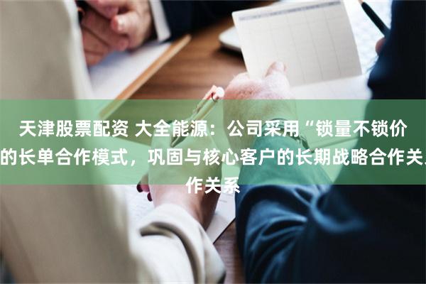 天津股票配资 大全能源：公司采用“锁量不锁价”的长单合作模式，巩固与核心客户的长期战略合作关系