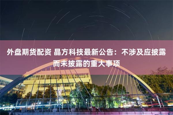 外盘期货配资 晶方科技最新公告：不涉及应披露而未披露的重大事项