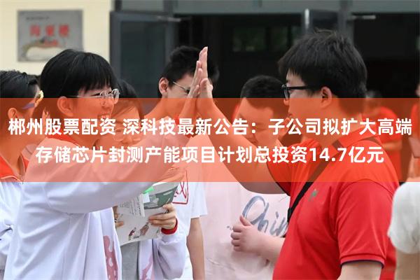 郴州股票配资 深科技最新公告：子公司拟扩大高端存储芯片封测产能项目计划总投资14.7亿元