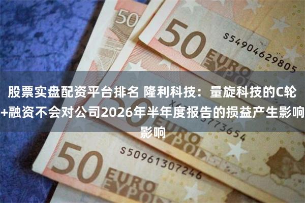 股票实盘配资平台排名 隆利科技：量旋科技的C轮+融资不会对公司2026年半年度报告的损益产生影响